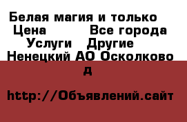 Белая магия и только. › Цена ­ 100 - Все города Услуги » Другие   . Ненецкий АО,Осколково д.